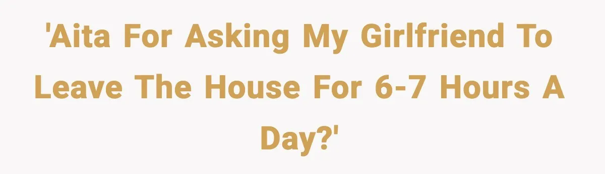 'AITA for asking my girlfriend to leave the house for 6-7 hours a day?'
