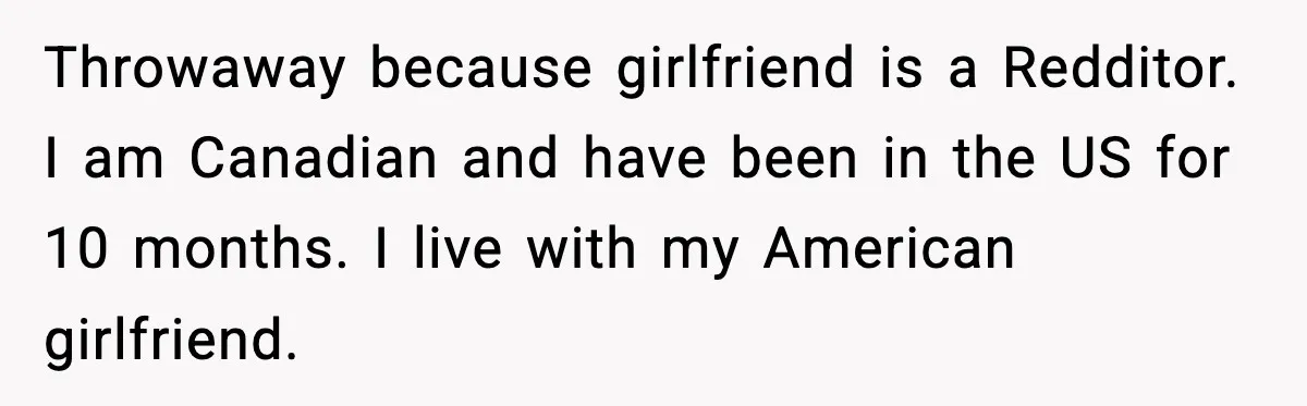 Throwaway because girlfriend is a Redditor. I am Canadian and have been in the US for 10 months. I live with my American girlfriend.
