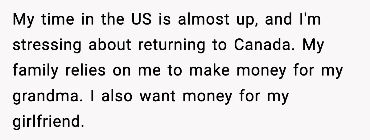My time in the US is almost up, and I'm stressing about returning to Canada. My family relies on me to make money for my grandma. I also want money...