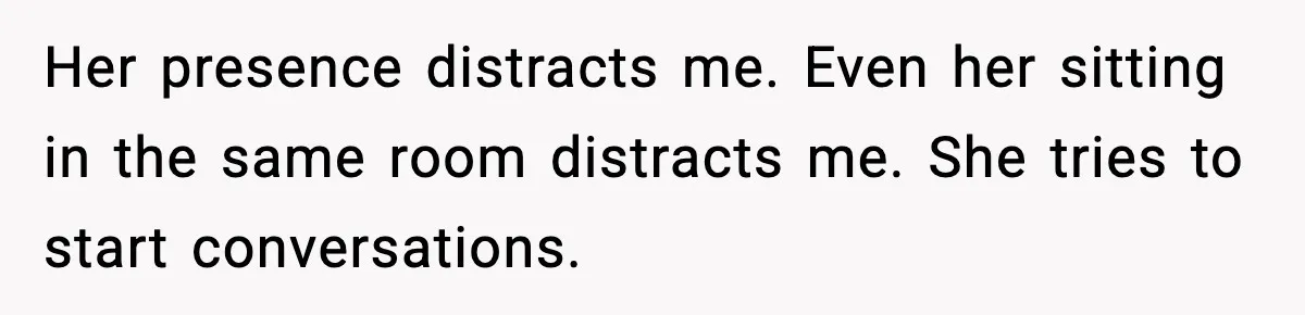 Her presence distracts me. Even her sitting in the same room distracts me. She tries to start conversations.