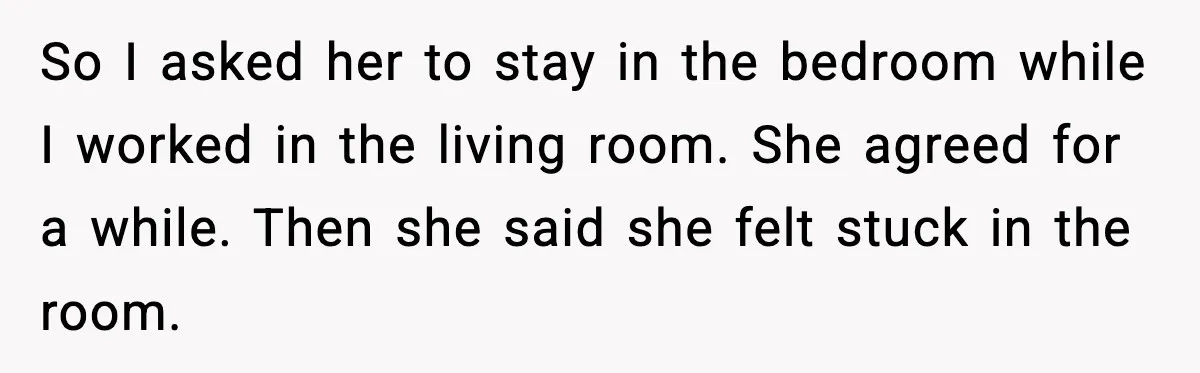 So I asked her to stay in the bedroom while I worked in the living room. She agreed for a while. Then she said she felt stuck in the room.