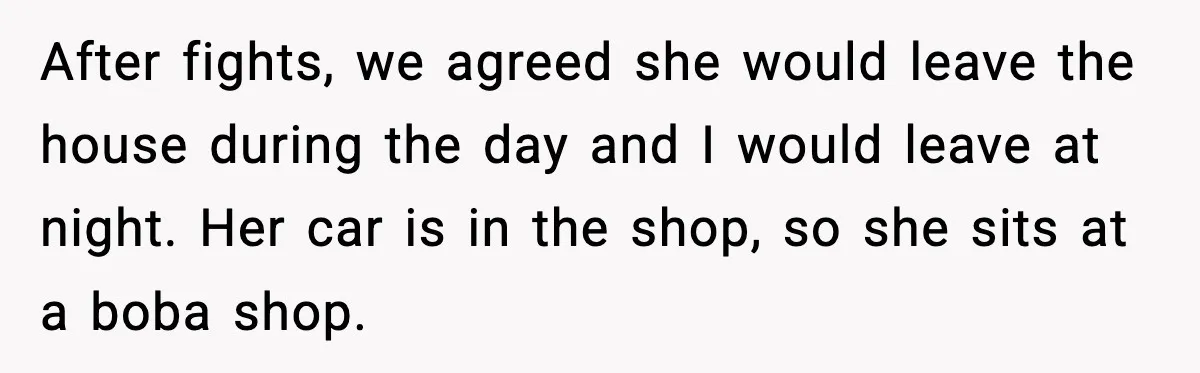 After fights, we agreed she would leave the house during the day and I would leave at night. Her car is in the shop, so she sits at a boba...