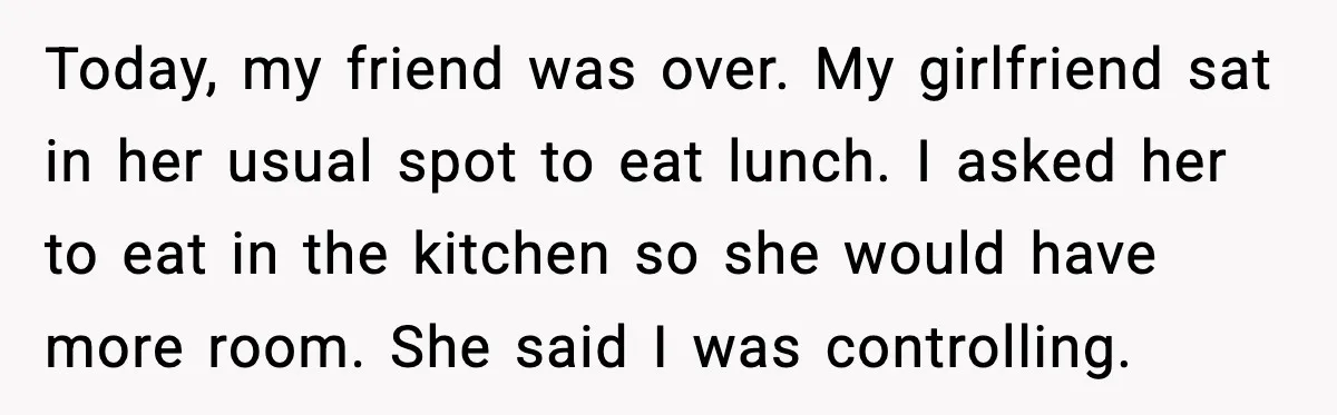 Today, my friend was over. My girlfriend sat in her usual spot to eat lunch. I asked her to eat in the kitchen so she would have more room. She...