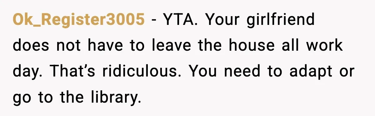 Ok_Register3005 - YTA. Your girlfriend does not have to leave the house all work day. That’s ridiculous. You need to adapt or go to the library.