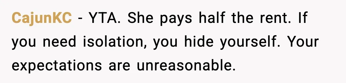 CajunKC - YTA. She pays half the rent. If you need isolation, you hide yourself. Your expectations are unreasonable.