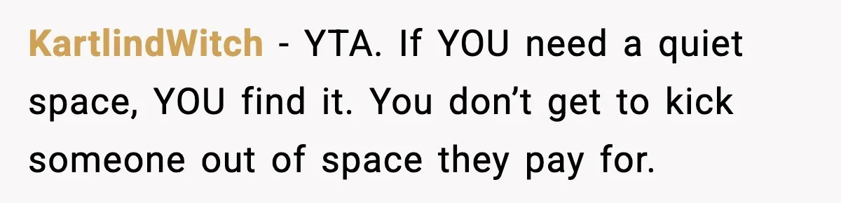 KartlindWitch - YTA. If YOU need a quiet space, YOU find it. You don’t get to kick someone out of space they pay for.