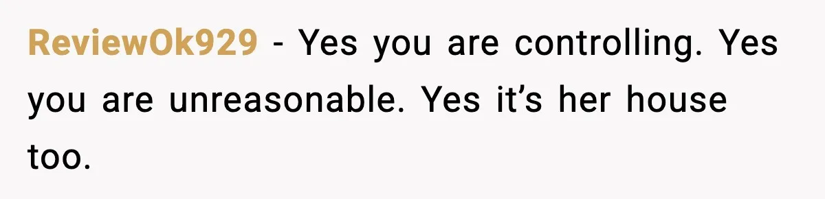 ReviewOk929 - Yes you are controlling. Yes you are unreasonable. Yes it’s her house too.