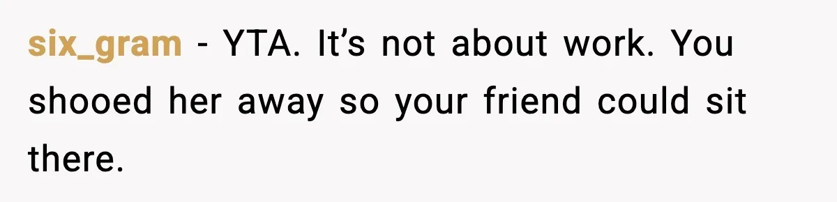 six_gram - YTA. It’s not about work. You shooed her away so your friend could sit there.