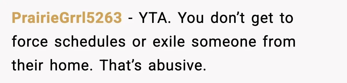 PrairieGrrl5263 - YTA. You don’t get to force schedules or exile someone from their home. That’s abusive.