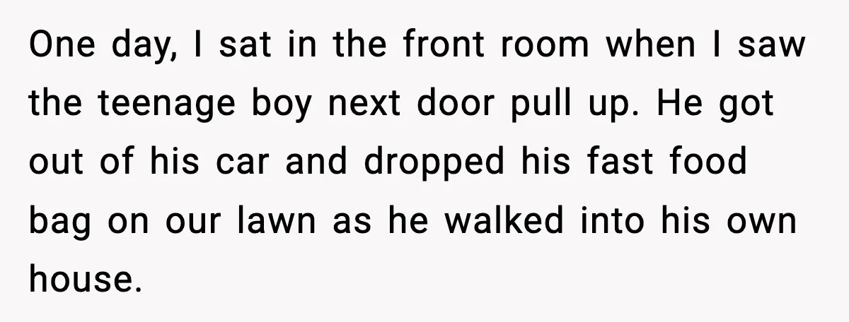 One day, I sat in the front room when I saw the teenage boy next door pull up. He got out of his car and dropped his fast food bag...