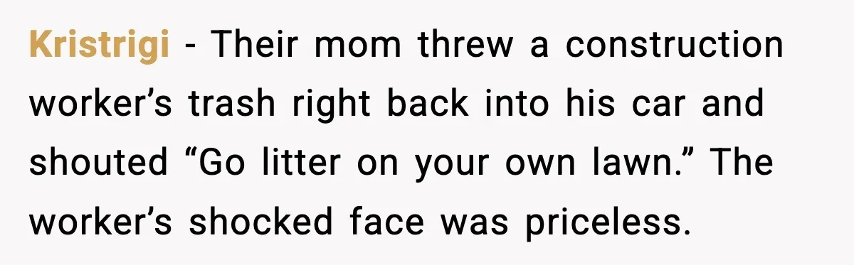 Kristrigi - Their mom threw a construction worker’s trash right back into his car and shouted “Go litter on your own lawn.” The worker’s shocked face was priceless.