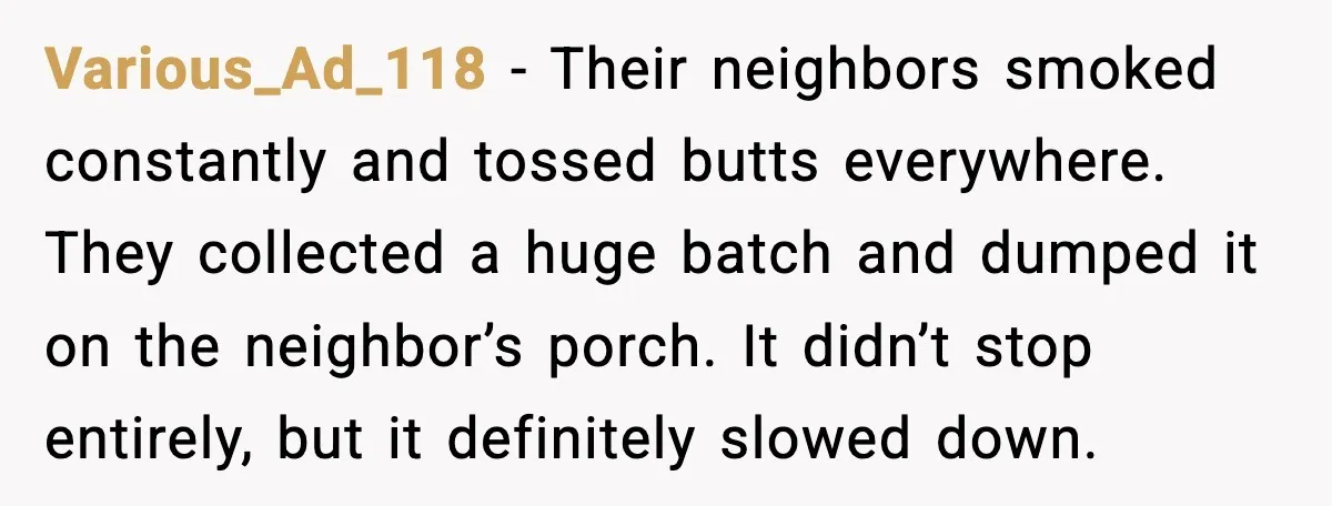 Various_Ad_118 - Their neighbors smoked constantly and tossed butts everywhere. They collected a huge batch and dumped it on the neighbor’s porch. It didn’t stop entirely, but it definitely slowed...