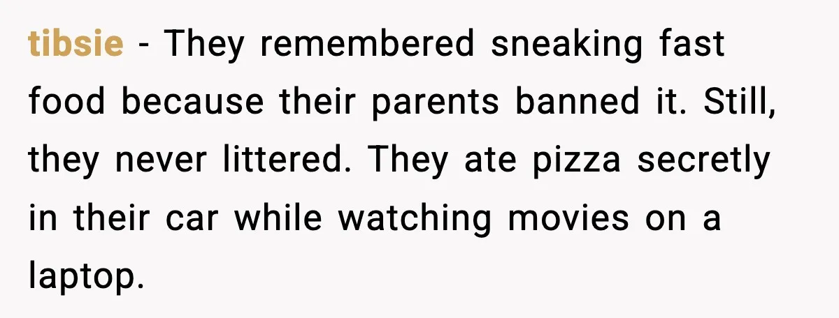 tibsie - They remembered sneaking fast food because their parents banned it. Still, they never littered. They ate pizza secretly in their car while watching movies on a laptop.