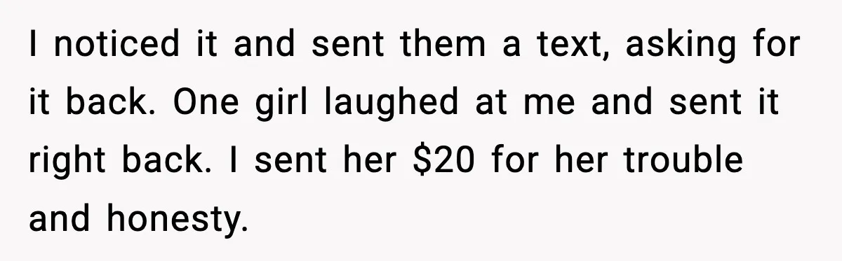 I noticed it and sent them a text, asking for it back. One girl laughed at me and sent it right back. I sent her $20 for her trouble and...