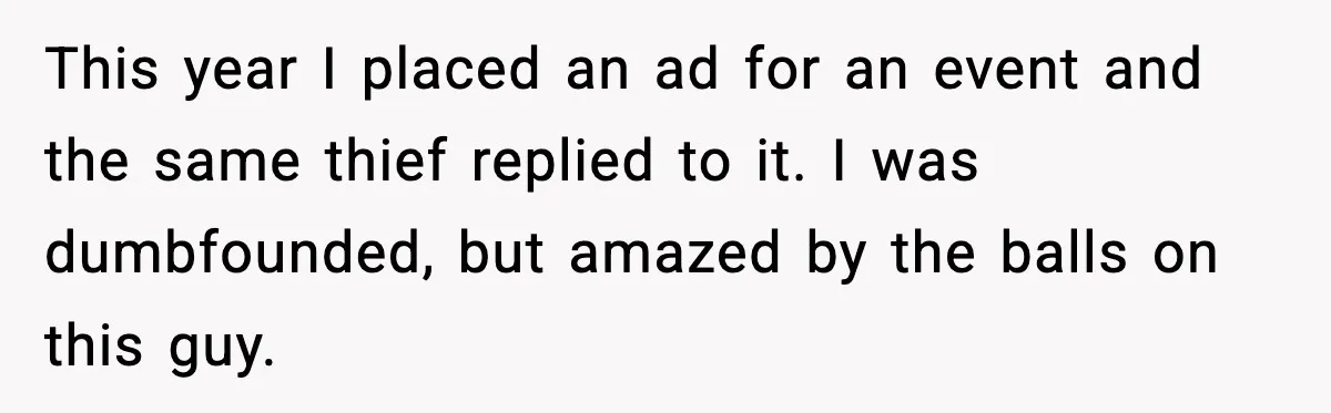 This year I placed an ad for an event and the same thief replied to it. I was dumbfounded, but amazed by the balls on this guy.