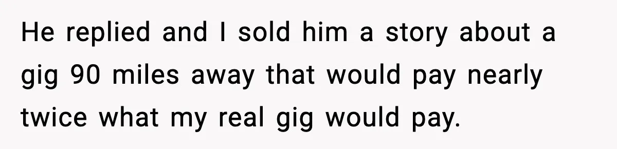 He replied and I sold him a story about a gig 90 miles away that would pay nearly twice what my real gig would pay.