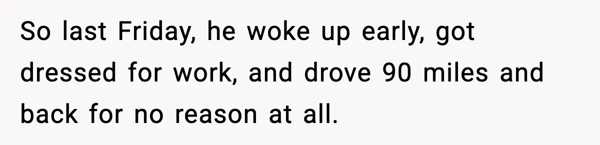 So last Friday, he woke up early, got dressed for work, and drove 90 miles and back for no reason at all.