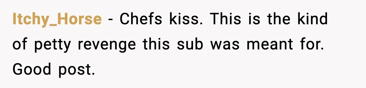Itchy_Horse - Chefs kiss. This is the kind of petty revenge this sub was meant for. Good post.