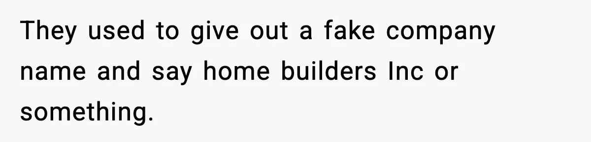 They used to give out a fake company name and say home builders Inc or something.