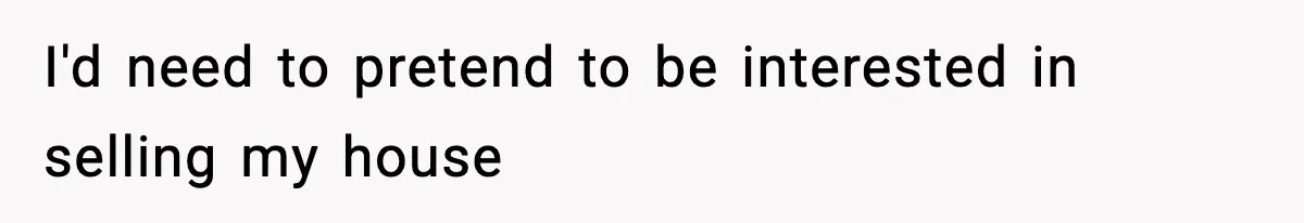 I'd need to pretend to be interested in selling my house