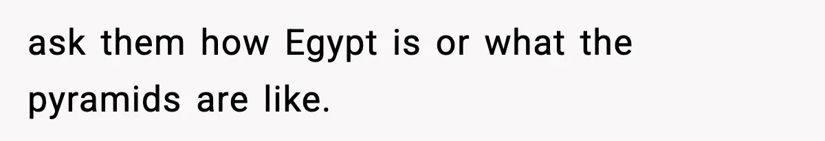 ask them how Egypt is or what the pyramids are like.