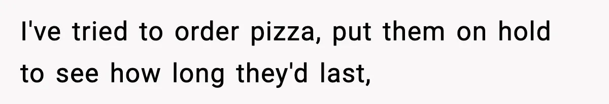 I've tried to order pizza, put them on hold to see how long they'd last,
