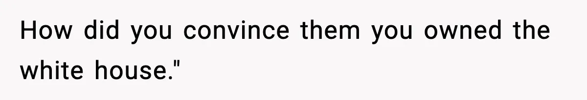 How did you convince them you owned the white house."