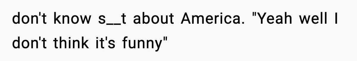don't know s__t about America. "Yeah well I don't think it's funny"