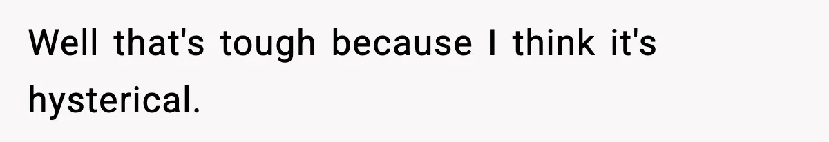 Well that's tough because I think it's hysterical.