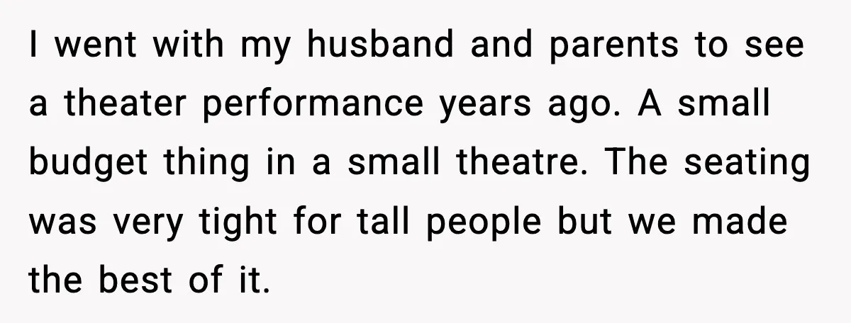 I went with my husband and parents to see a theater performance years ago. A small budget thing in a small theatre. The seating was very tight for tall people...