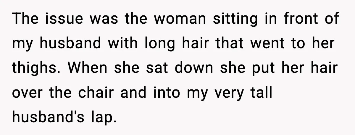 The issue was the woman sitting in front of my husband with long hair that went to her thighs. When she sat down she put her hair over the chair...