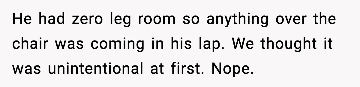 He had zero leg room so anything over the chair was coming in his lap. We thought it was unintentional at first. Nope.