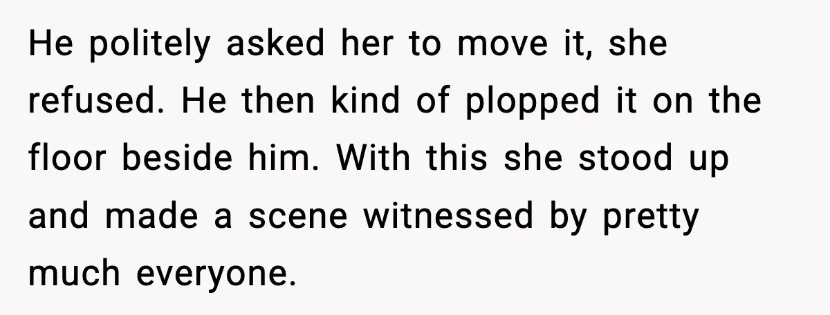 He politely asked her to move it, she refused. He then kind of plopped it on the floor beside him. With this she stood up and made a scene witnessed...