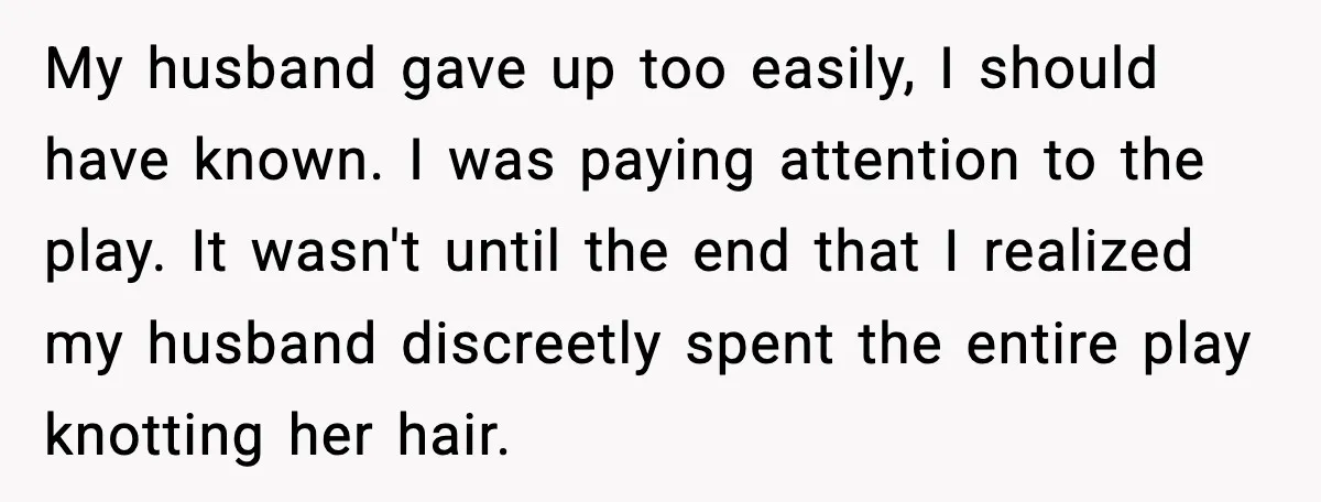 My husband gave up too easily, I should have known. I was paying attention to the play. It wasn't until the end that I realized my husband discreetly spent the...