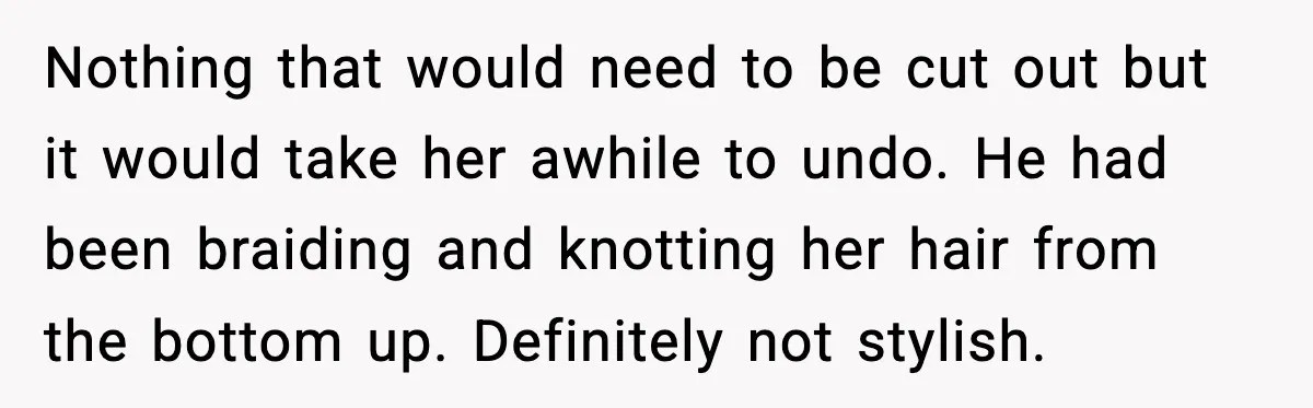 Nothing that would need to be cut out but it would take her awhile to undo. He had been braiding and knotting her hair from the bottom up. Definitely not...