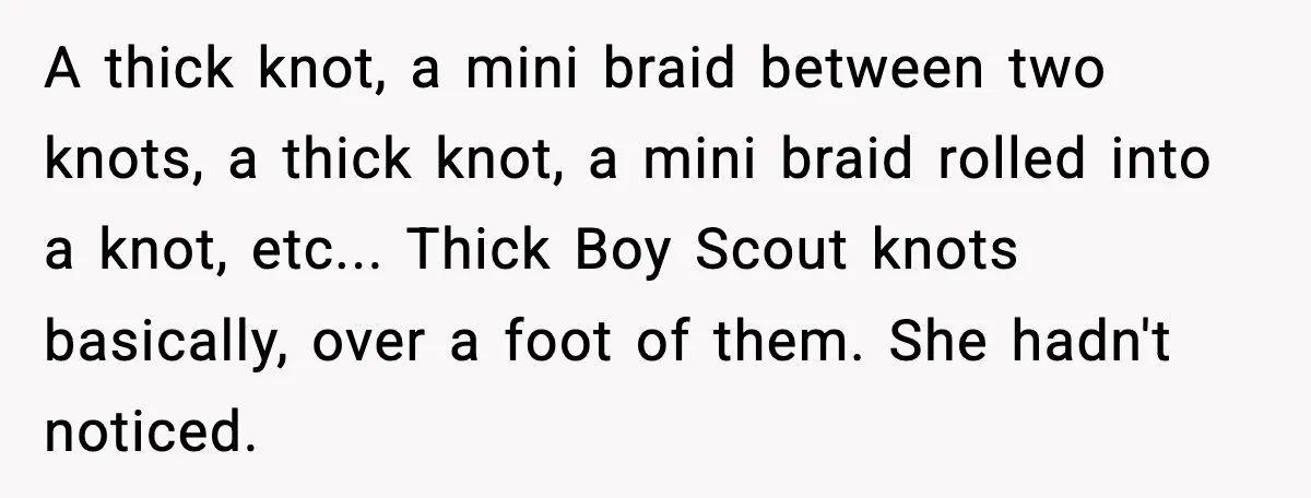 A thick knot, a mini braid between two knots, a thick knot, a mini braid rolled into a knot, etc... Thick Boy Scout knots basically, over a foot of them....