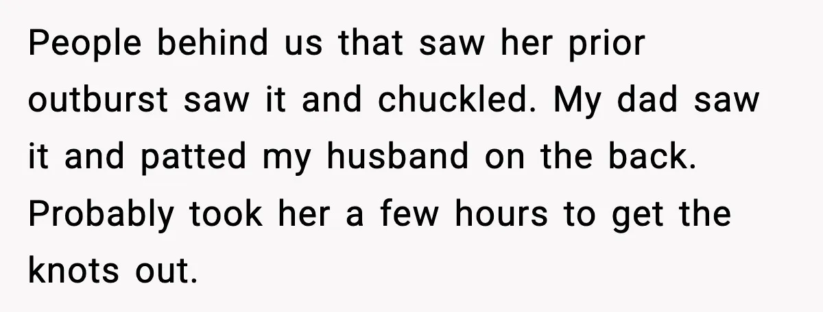 People behind us that saw her prior outburst saw it and chuckled. My dad saw it and patted my husband on the back. Probably took her a few hours to...