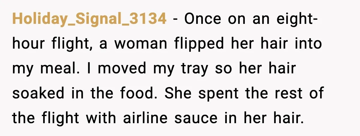 Holiday_Signal_3134 - Once on an eight-hour flight, a woman flipped her hair into my meal. I moved my tray so her hair soaked in the food. She spent the rest...