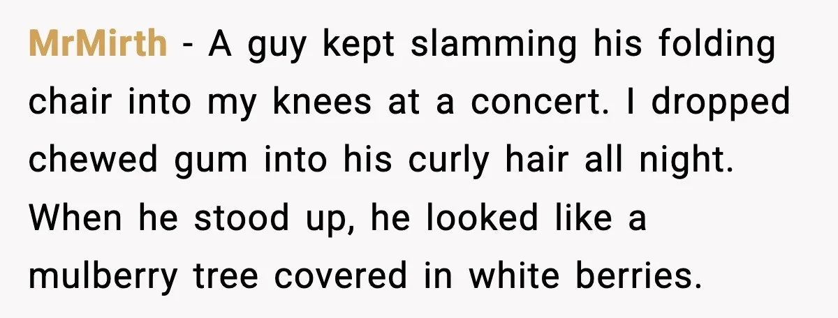 MrMirth - A guy kept slamming his folding chair into my knees at a concert. I dropped chewed gum into his curly hair all night. When he stood up, he...