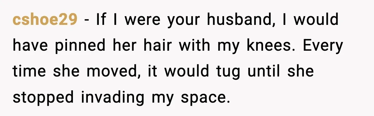 cshoe29 - If I were your husband, I would have pinned her hair with my knees. Every time she moved, it would tug until she stopped invading my space.