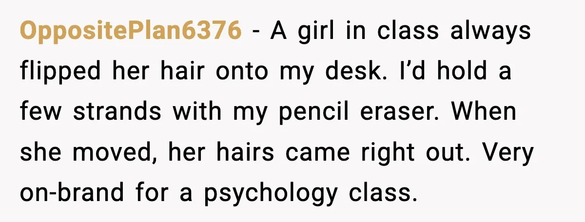 OppositePlan6376 - A girl in class always flipped her hair onto my desk. I’d hold a few strands with my pencil eraser. When she moved, her hairs came right out....