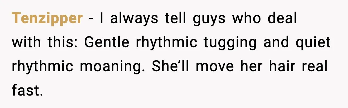 Tenzipper - I always tell guys who deal with this: Gentle rhythmic tugging and quiet rhythmic moaning. She’ll move her hair real fast.
