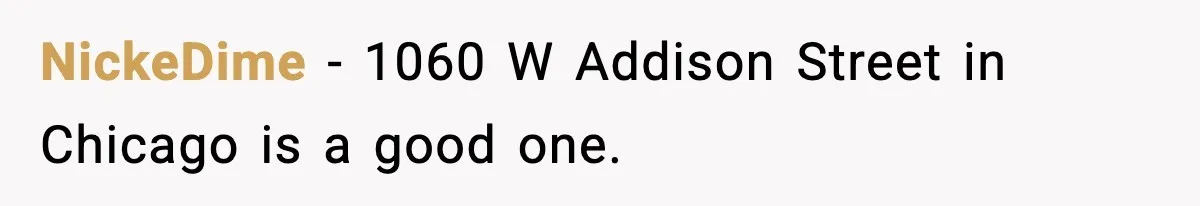 NickeDime − 1060 W Addison Street in Chicago is a good one.