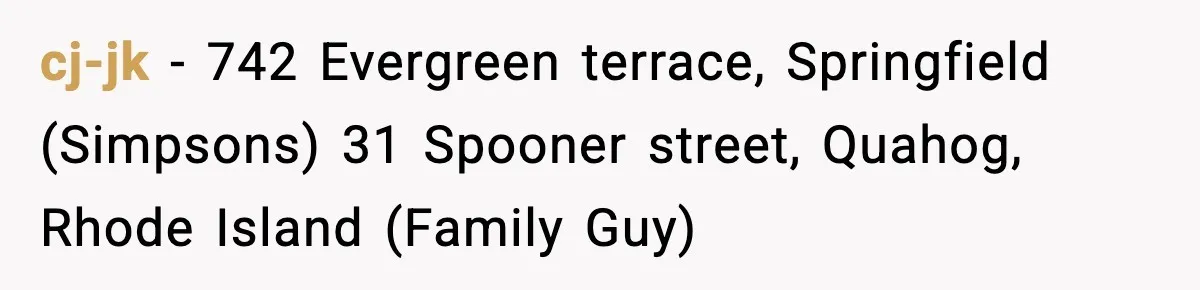 cj-jk − 742 Evergreen terrace, Springfield (Simpsons) 31 Spooner street, Quahog, Rhode Island (Family Guy)