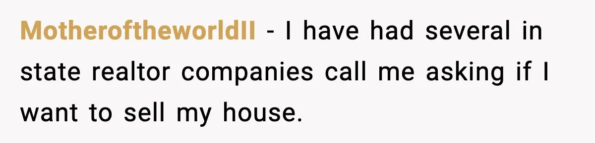 MotheroftheworldII − I have had several in state realtor companies call me asking if I want to sell my house.
