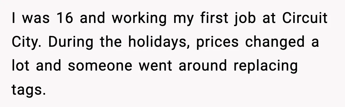 I was 16 and working my first job at Circuit City. During the holidays, prices changed a lot and someone went around replacing tags.