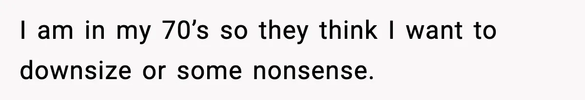 I am in my 70’s so they think I want to downsize or some nonsense.