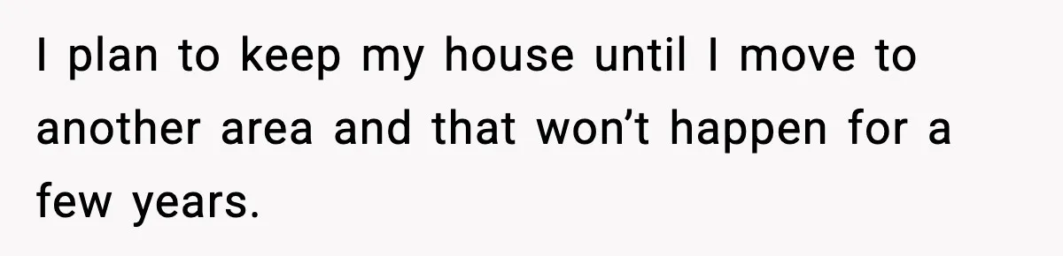 I plan to keep my house until I move to another area and that won’t happen for a few years.