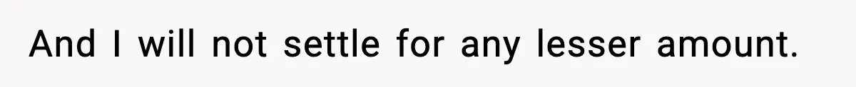 And I will not settle for any lesser amount.