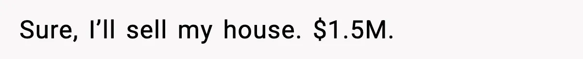 Sure, I’ll sell my house. $1.5M.
